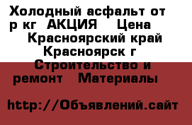 Холодный асфальт от 15р/кг (АКЦИЯ) › Цена ­ 15 - Красноярский край, Красноярск г. Строительство и ремонт » Материалы   